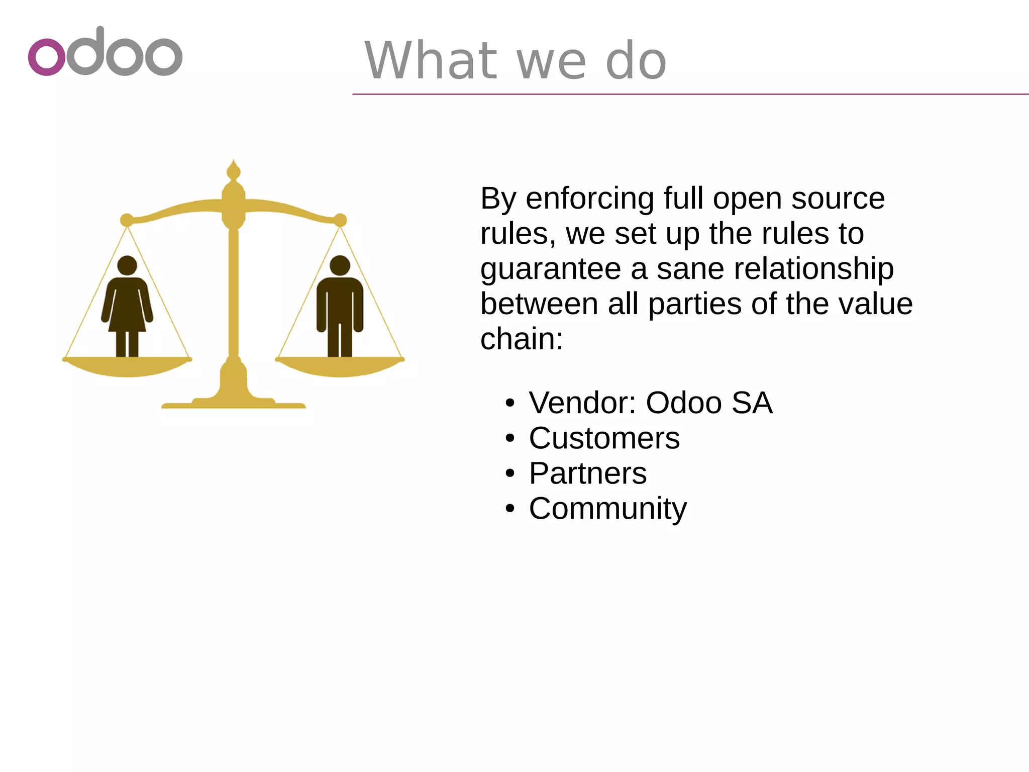 What we do
By enforcing full open source
rules, we set up the rules to
guarantee a sane relationship
between all parties of the value
chain:
● Vendor: Odoo SA
● Customers
● Partners
● Community
 