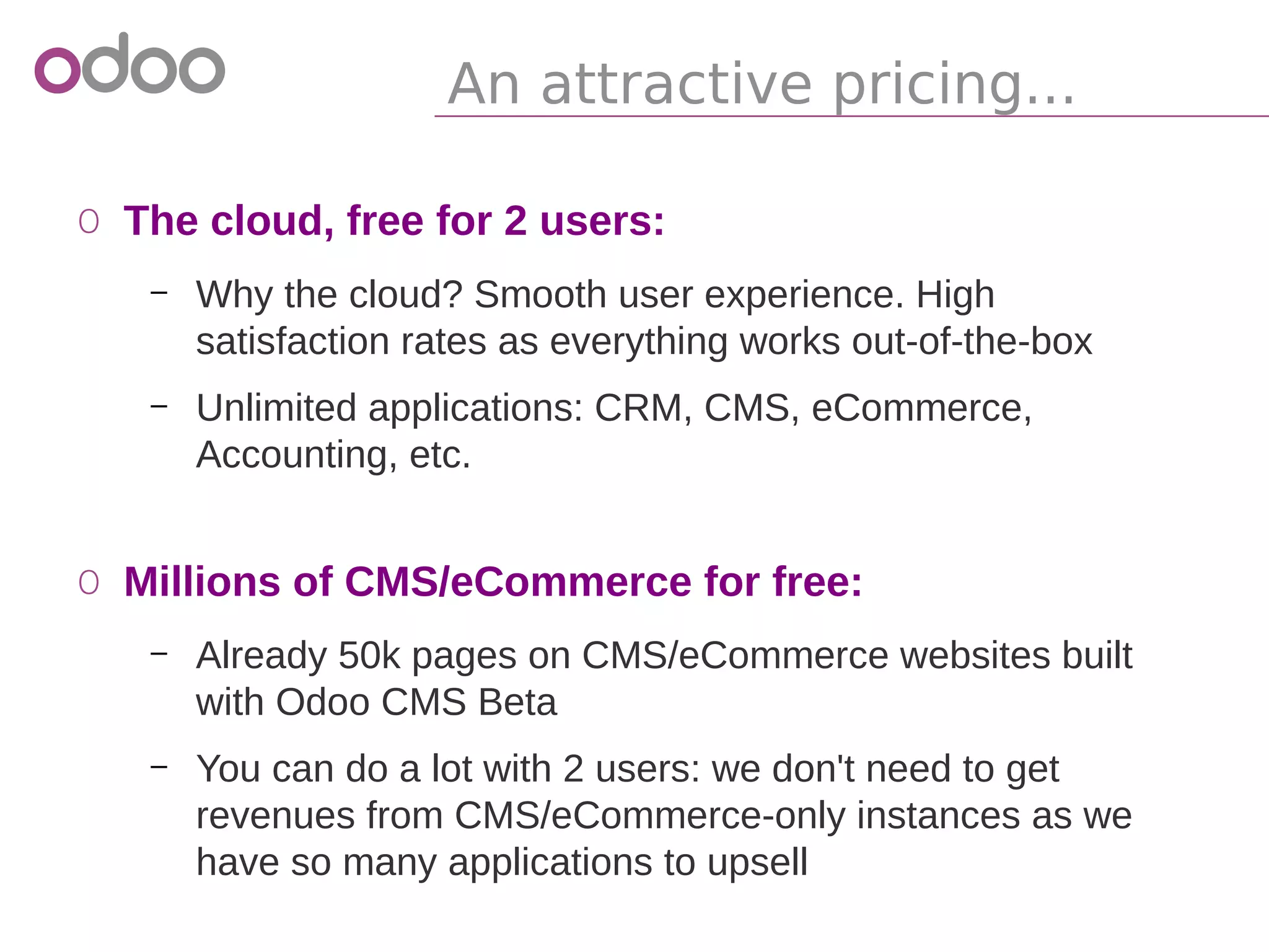 An attractive pricing...
o The cloud, free for 2 users:
– Why the cloud? Smooth user experience. High
satisfaction rates as everything works out-of-the-box
– Unlimited applications: CRM, CMS, eCommerce,
Accounting, etc.
o Millions of CMS/eCommerce for free:
– Already 50k pages on CMS/eCommerce websites built
with Odoo CMS Beta
– You can do a lot with 2 users: we don't need to get
revenues from CMS/eCommerce-only instances as we
have so many applications to upsell
 