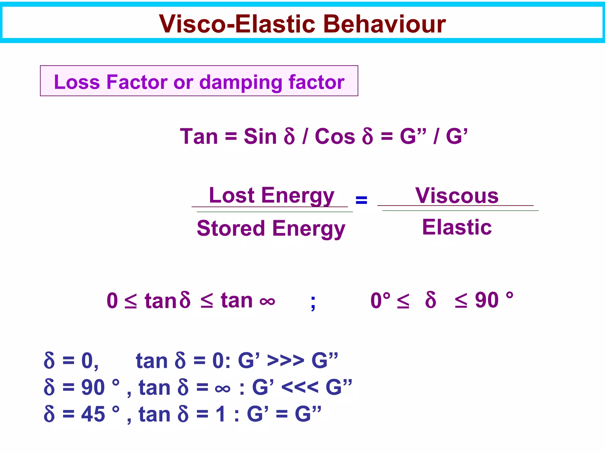 Loss Factor or damping factor
Tan = Sin δ / Cos δ = G” / G’
Lost Energy
Stored Energy
Viscous
Elastic
=
0 ≤ tanδ ≤ tan ∞ 0° ≤ δ ≤ 90 °;
δ = 0, tan δ = 0: G’ >>> G”
δ = 90 ° , tan δ = ∞ : G’ <<< G”
δ = 45 ° , tan δ = 1 : G’ = G”
Visco-Elastic Behaviour
 