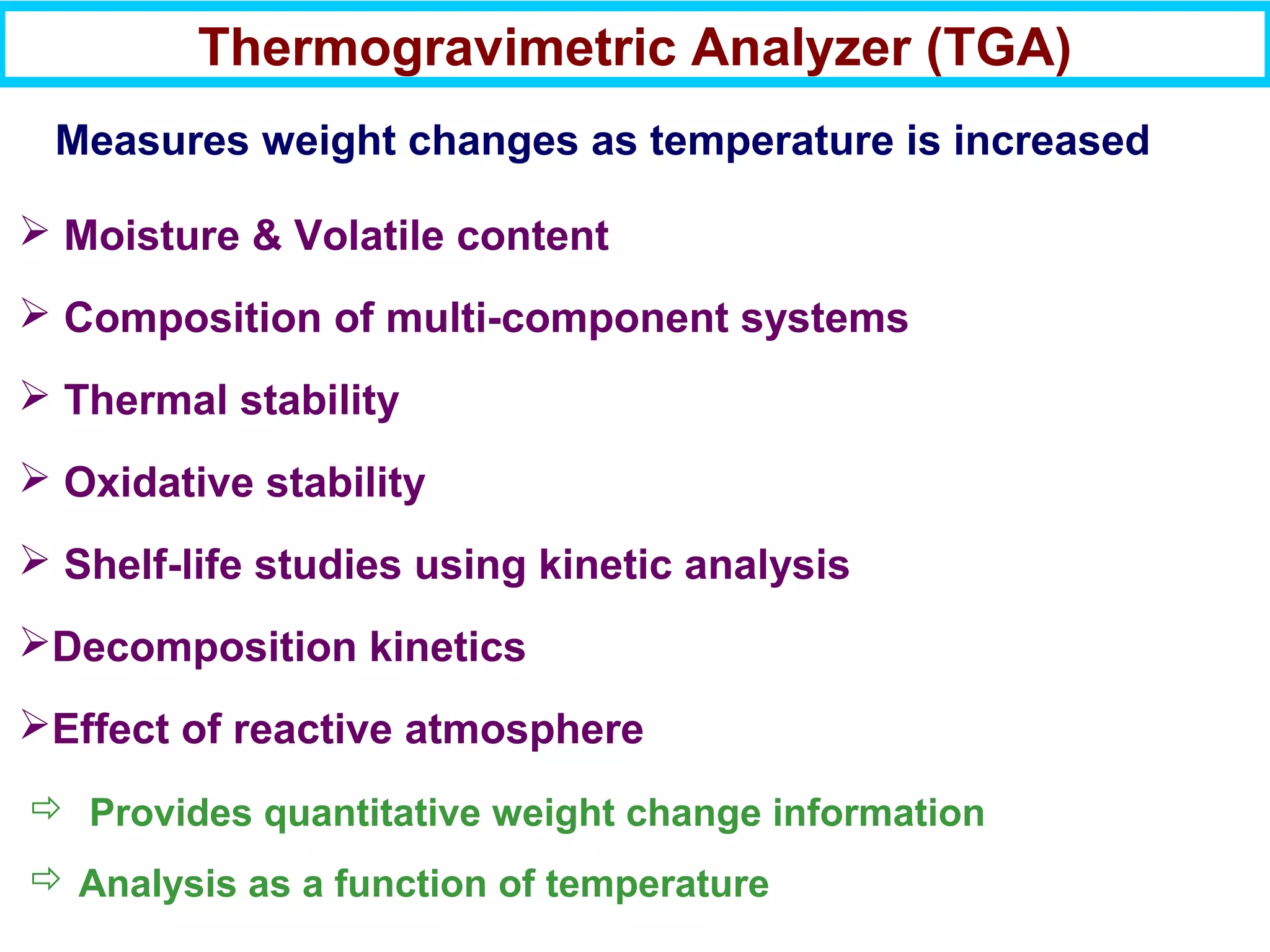 Thermogravimetric Analyzer (TGA)
 Provides quantitative weight change information
 Analysis as a function of temperature
 Moisture & Volatile content
 Composition of multi-component systems
 Thermal stability
 Oxidative stability
 Shelf-life studies using kinetic analysis
Decomposition kinetics
Effect of reactive atmosphere
Measures weight changes as temperature is increased
 