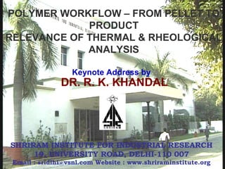 DR. R. K. KHANDAL
SHRIRAM INSTITUTE FOR INDUSTRIAL RESEARCH
19, UNIVERSITY ROAD, DELHI-110 007
Email : sridlhi@vsnl.com Website : www.shriraminstitute.org
POLYMER WORKFLOW – FROM PELLET TO
PRODUCT
RELEVANCE OF THERMAL & RHEOLOGICAL
ANALYSIS
Keynote Address by
 