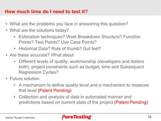 10
How much time do I need to test it?
• What are the problems you face in answering this question?
• What are the solutions today?
• Estimation techniques? Work Breakdown Structure? Function
Points? Test Points? Use Case Points?
• Historical Data? Rule of thumb? Gut feel?
• Are these accurate? What about
• Different levels of quality, workmanship (developers and testers
both), project constraints such as budget, time and Subsequent
Regression Cycles?
• Future solution
• A mechanism to define quality level and a mechanism to measure
that level (Patent Pending)
• Collection and analysis of data in automated manner and
predictions based on current state of the project (Patent Pending)
 