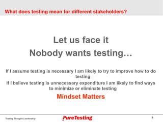 7
What does testing mean for different stakeholders?
Let us face it
Nobody wants testing…
If I assume testing is necessary I am likely to try to improve how to do
testing
If I believe testing is unnecessary expenditure I am likely to find ways
to minimize or eliminate testing
Mindset Matters
 