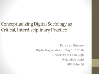Conceptualizing Digital Sociology as
Critical, Interdisciplinary Practice
Dr. Karen Gregory
Digital Day of Ideas | May 18th 2016
University of Edinburgh
@claudiakincaid
#DigScholEd
 
