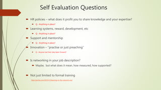 Self Evaluation Questions
 HR policies – what does it profit you to share knowledge and your expertise?
 Q - Anything in place?
 Learning systems, reward, development, etc
 Q - Anything in place?
 Support and mentorship
 Q - Anything in place?
 Innovation – ‘’practise or just preaching’’
 Q – Anyone had their idea taken forward?
 Is networking in your job description?
 Maybe, but what does it mean, how measured, how supported?
 Not just limited to formal training
http://jarche.com/2015/12/learning-in-the-network-era/
 