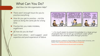 What Can You Do?
And How Can the organisation Help?
 There aren’t enough hours for you to
practise everything
 How do you get to practise – not the
same as doing the same job for a long
time
 Practise lets you make mistakes,
experiment
 So how do you do that?
 Learn from others – and I suggest - pool
expertise and pool experience of failure
“…it is much easier to present knowledge to a large group
of people than it is to set up conditions under which
individuals can develop skills through practice.”
Anders Ericsson, professor of psychology at Florida State University, with
Robert Pool, Secrets from the New Science of Expertise.
http://time.com/4461455/how-to-become-expert-at-anything/
 