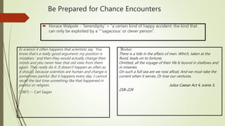 “Brutus:
There is a tide in the affairs of men. Which, taken at the
flood, leads on to fortune;
Omitted, all the voyage of their life Is bound in shallows and
in miseries.
On such a full sea are we now afloat, And we must take the
current when it serves, Or lose our ventures.
Julius Caesar Act 4, scene 3,
218–224
 Horace Walpole - ‘Serendipity' = “a certain kind of happy accident: the kind that
can only be exploited by a “’’sagacious’ or clever person”.
Be Prepared for Chance Encounters
In science it often happens that scientists say, 'You
know that's a really good argument; my position is
mistaken,' and then they would actually change their
minds and you never hear that old view from them
again. They really do it. It doesn't happen as often as
it should, because scientists are human and change is
sometimes painful. But it happens every day. I cannot
recall the last time something like that happened in
politics or religion.
(1987) -- Carl Sagan
 