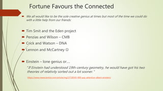  We all would like to be the sole creative genius at times but most of the time we could do
with a little help from our friends:
 Tim Smit and the Eden project
 Penzias and Wilson – CMB
 Crick and Watson – DNA
 Lennon and McCartney 
 Einstein – lone genius or….
“If Einstein had understood 19th-century geometry, he would have got his two
theories of relativity sorted out a lot sooner. “
https://www.newscientist.com/article/mg13718543-900-pay-attention-albert-einstein/
Fortune Favours the Connected
 