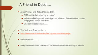 A Friend in Deed…..
 Arno Penzias and Robert Wilson 1965
 CMB and Nobel prize ‘by accident’.
 Noise mucked up their investigations, cleaned the telescope, hunted
the pigeons down and then……
 One conversation later…….
 Tim Smit and Eden project -
 http://www.richardsandbrooksplace.org/tim-smit/eden-project
 And the point is…………
 Lucky encounters – but luck favours the keen with the ideas waiting to happen
 