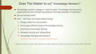 Does This Matter to us? ‘Knowledge Workers’?
 “Knowledge workers engage in ‘’peer-to-peer’’ knowledge sharing across
organizational and company boundaries, forming networks of expertise.”#1
 Do we facilitate that?
 How – self-help, and organisation design
1. Design office for conversation
2. Encourage different types of knowledge sharing
3. Incentivise knowledge sharing
4. Revamp training and ‘onboarding’
5. Knowledge Management Systems
https://bloomfire.com/blog/522359-5-ways-to-encourage-knowledge-sharing-within-your-organization/
1. Tapscott, Don; Williams, Anthony D. (2006). Wikinomics: How Mass Collaboration Changes Everything. New York: Penguin. ISBN 1-59184-138-0.
 
