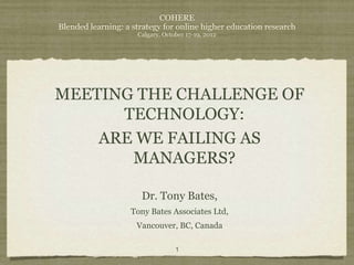 COHERE
Blended learning: a strategy for online higher education research
                     Calgary, October 17-19, 2012




MEETING THE CHALLENGE OF
      TECHNOLOGY:
    ARE WE FAILING AS
       MANAGERS?

                      Dr. Tony Bates,
                   Tony Bates Associates Ltd,
                     Vancouver, BC, Canada

                                  1
 