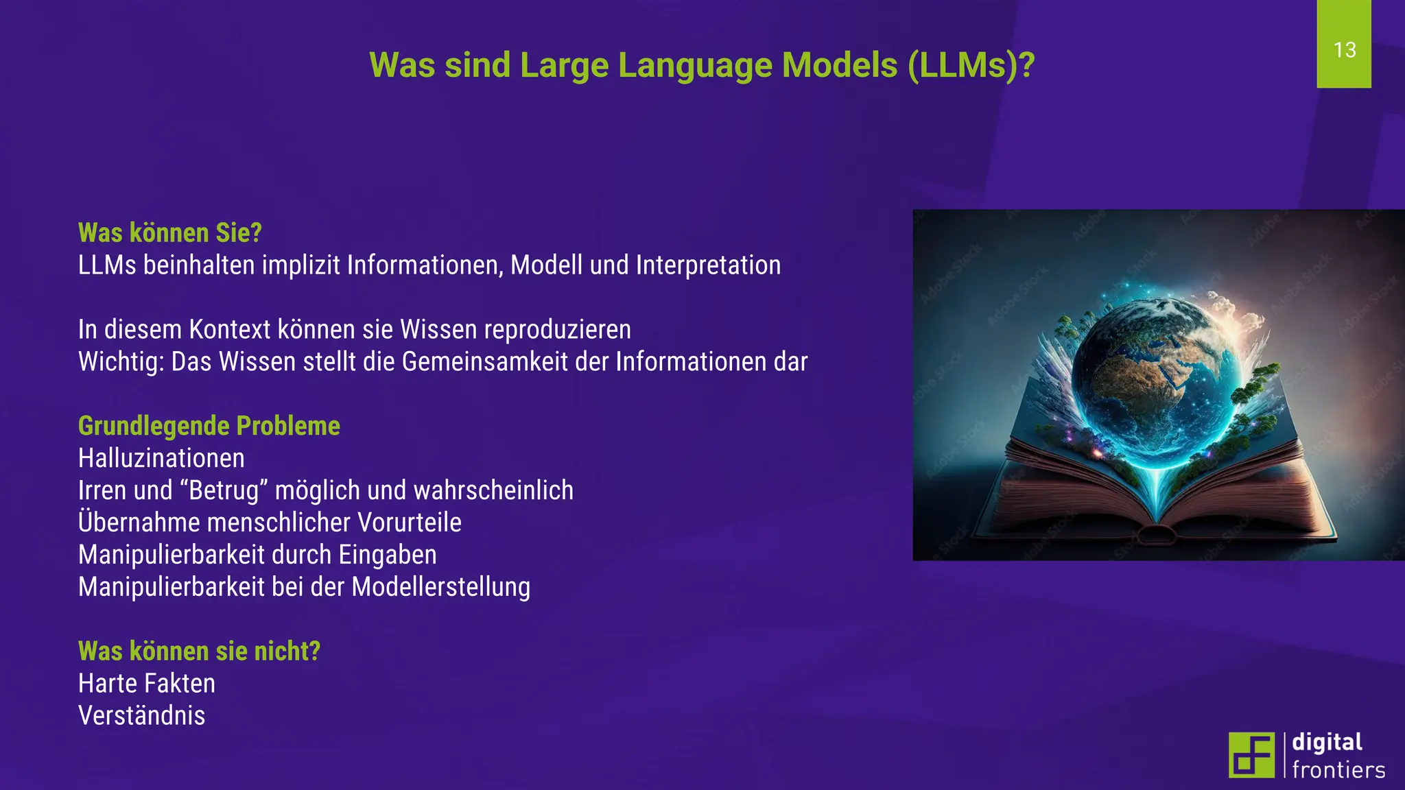 13
Was können Sie?
LLMs beinhalten implizit Informationen, Modell und Interpretation
In diesem Kontext können sie Wissen reproduzieren
Wichtig: Das Wissen stellt die Gemeinsamkeit der Informationen dar
Grundlegende Probleme
Halluzinationen
Irren und “Betrug” möglich und wahrscheinlich
Übernahme menschlicher Vorurteile
Manipulierbarkeit durch Eingaben
Manipulierbarkeit bei der Modellerstellung
Was können sie nicht?
Harte Fakten
Verständnis
Was sind Large Language Models (LLMs)?
 