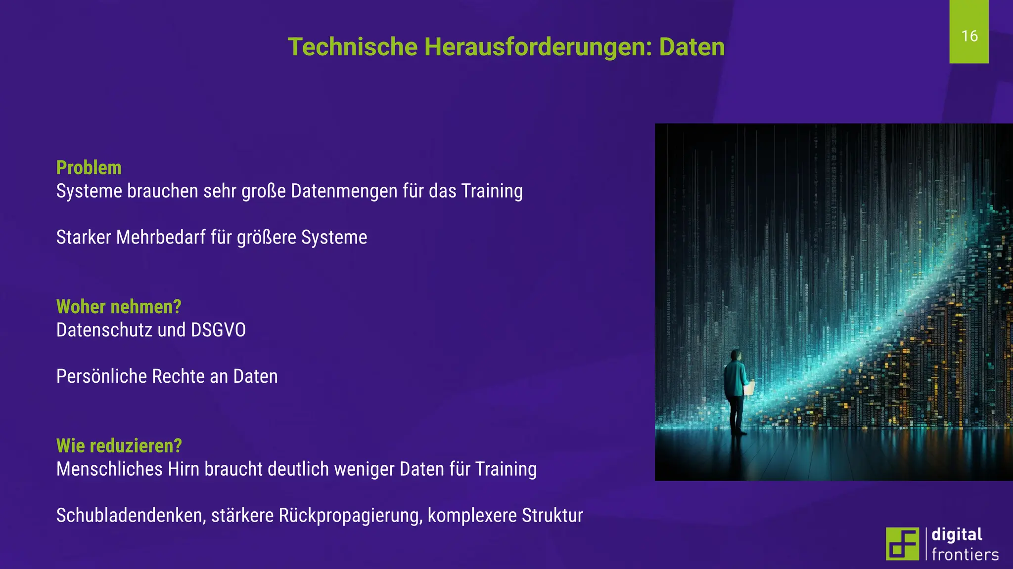 16
Problem
Systeme brauchen sehr große Datenmengen für das Training
Starker Mehrbedarf für größere Systeme
Woher nehmen?
Datenschutz und DSGVO
Persönliche Rechte an Daten
Wie reduzieren?
Menschliches Hirn braucht deutlich weniger Daten für Training
Schubladendenken, stärkere Rückpropagierung, komplexere Struktur
Technische Herausforderungen: Daten
 