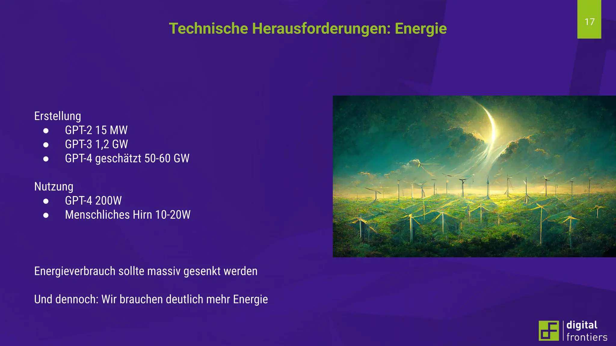 17
Erstellung
● GPT-2 15 MW
● GPT-3 1,2 GW
● GPT-4 geschätzt 50-60 GW
Nutzung
● GPT-4 200W
● Menschliches Hirn 10-20W
Energieverbrauch sollte massiv gesenkt werden
Und dennoch: Wir brauchen deutlich mehr Energie
Technische Herausforderungen: Energie
 