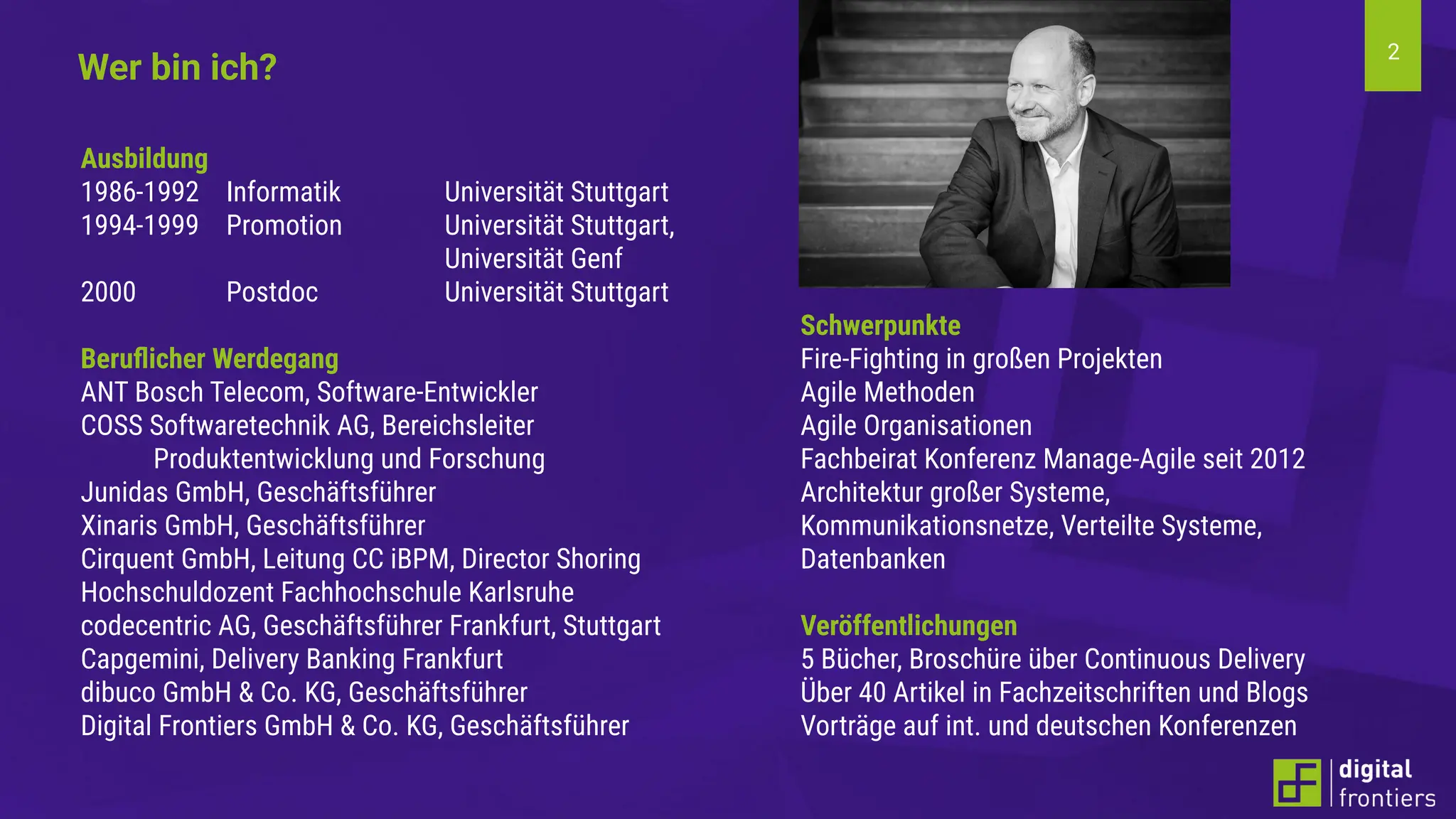 2
Schwerpunkte
Fire-Fighting in großen Projekten
Agile Methoden
Agile Organisationen
Fachbeirat Konferenz Manage-Agile seit 2012
Architektur großer Systeme,
Kommunikationsnetze, Verteilte Systeme,
Datenbanken
Veröffentlichungen
5 Bücher, Broschüre über Continuous Delivery
Über 40 Artikel in Fachzeitschriften und Blogs
Vorträge auf int. und deutschen Konferenzen
Ausbildung
1986-1992 Informatik Universität Stuttgart
1994-1999 Promotion Universität Stuttgart,
Universität Genf
2000 Postdoc Universität Stuttgart
Beruﬂicher Werdegang
ANT Bosch Telecom, Software-Entwickler
COSS Softwaretechnik AG, Bereichsleiter
Produktentwicklung und Forschung
Junidas GmbH, Geschäftsführer
Xinaris GmbH, Geschäftsführer
Cirquent GmbH, Leitung CC iBPM, Director Shoring
Hochschuldozent Fachhochschule Karlsruhe
codecentric AG, Geschäftsführer Frankfurt, Stuttgart
Capgemini, Delivery Banking Frankfurt
dibuco GmbH & Co. KG, Geschäftsführer
Digital Frontiers GmbH & Co. KG, Geschäftsführer
Wer bin ich?
 