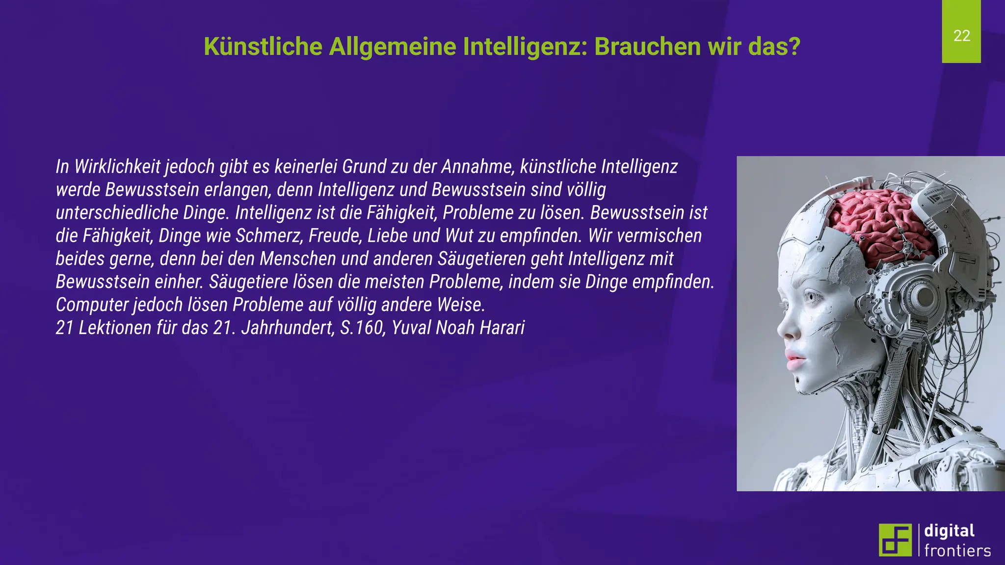 22
In Wirklichkeit jedoch gibt es keinerlei Grund zu der Annahme, künstliche Intelligenz
werde Bewusstsein erlangen, denn Intelligenz und Bewusstsein sind völlig
unterschiedliche Dinge. Intelligenz ist die Fähigkeit, Probleme zu lösen. Bewusstsein ist
die Fähigkeit, Dinge wie Schmerz, Freude, Liebe und Wut zu empﬁnden. Wir vermischen
beides gerne, denn bei den Menschen und anderen Säugetieren geht Intelligenz mit
Bewusstsein einher. Säugetiere lösen die meisten Probleme, indem sie Dinge empﬁnden.
Computer jedoch lösen Probleme auf völlig andere Weise.
21 Lektionen für das 21. Jahrhundert, S.160, Yuval Noah Harari
Künstliche Allgemeine Intelligenz: Brauchen wir das?
 