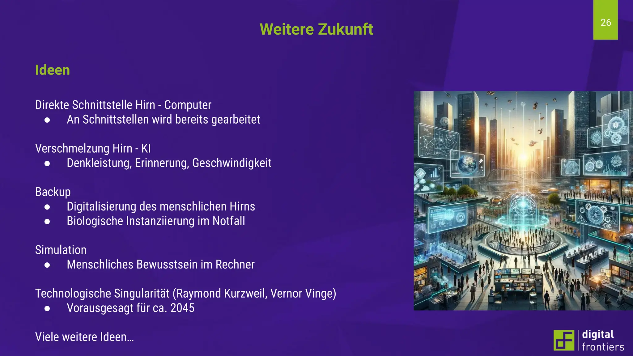 26
Ideen
Direkte Schnittstelle Hirn - Computer
● An Schnittstellen wird bereits gearbeitet
Verschmelzung Hirn - KI
● Denkleistung, Erinnerung, Geschwindigkeit
Backup
● Digitalisierung des menschlichen Hirns
● Biologische Instanziierung im Notfall
Simulation
● Menschliches Bewusstsein im Rechner
Technologische Singularität (Raymond Kurzweil, Vernor Vinge)
● Vorausgesagt für ca. 2045
Viele weitere Ideen…
Weitere Zukunft
 