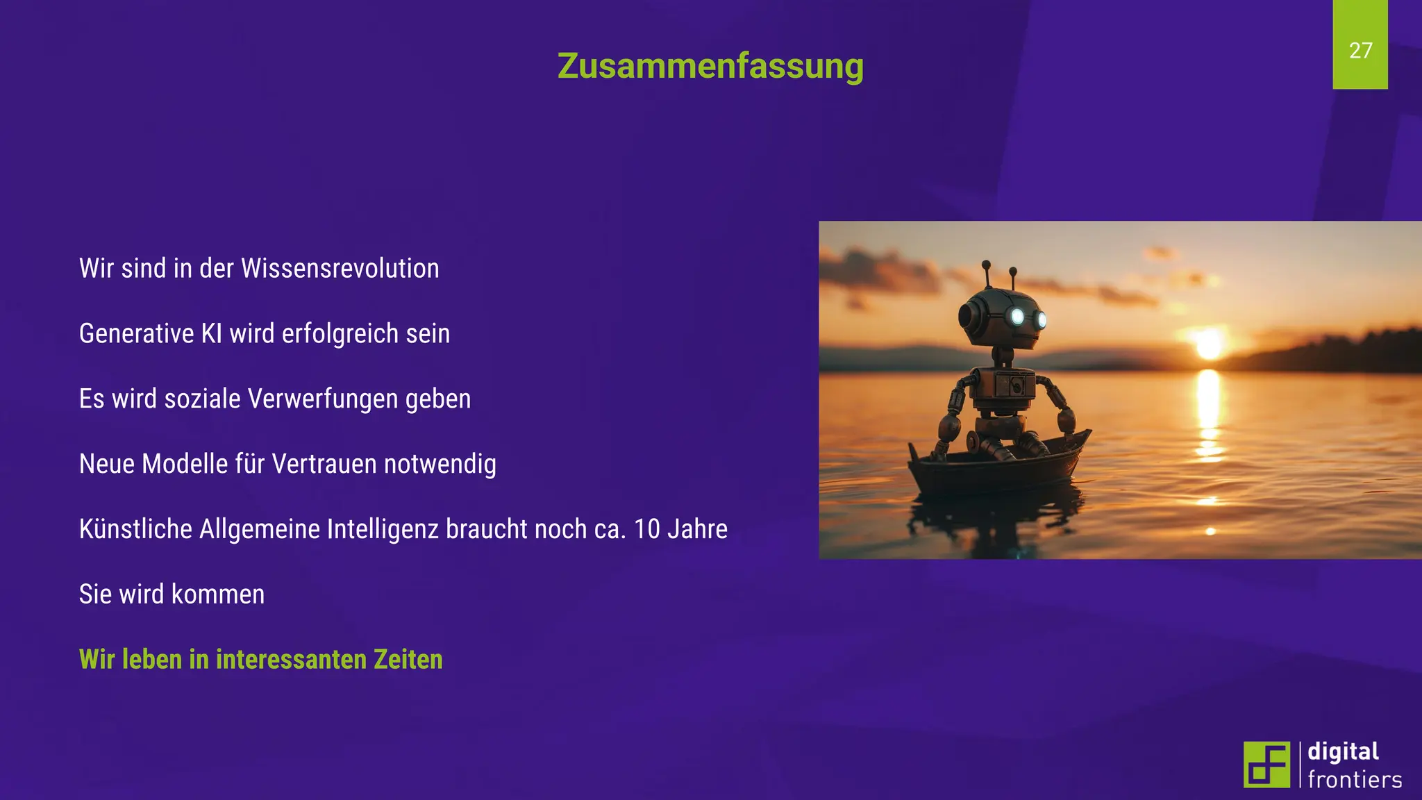 27
Wir sind in der Wissensrevolution
Generative KI wird erfolgreich sein
Es wird soziale Verwerfungen geben
Neue Modelle für Vertrauen notwendig
Künstliche Allgemeine Intelligenz braucht noch ca. 10 Jahre
Sie wird kommen
Wir leben in interessanten Zeiten
Zusammenfassung
 