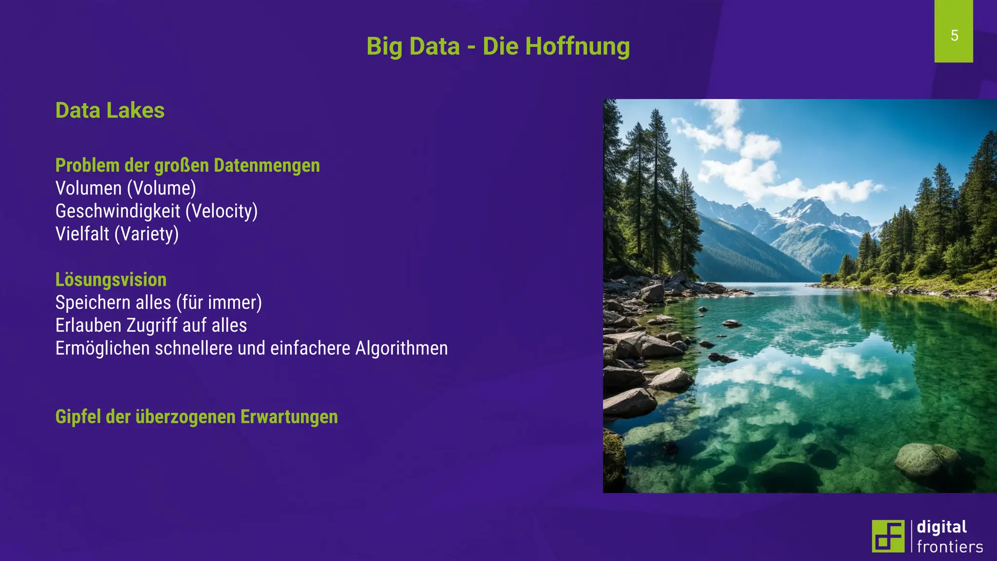 5
Big Data - Die Hoffnung
Data Lakes
Problem der großen Datenmengen
Volumen (Volume)
Geschwindigkeit (Velocity)
Vielfalt (Variety)
Lösungsvision
Speichern alles (für immer)
Erlauben Zugriff auf alles
Ermöglichen schnellere und einfachere Algorithmen
Gipfel der überzogenen Erwartungen
 
