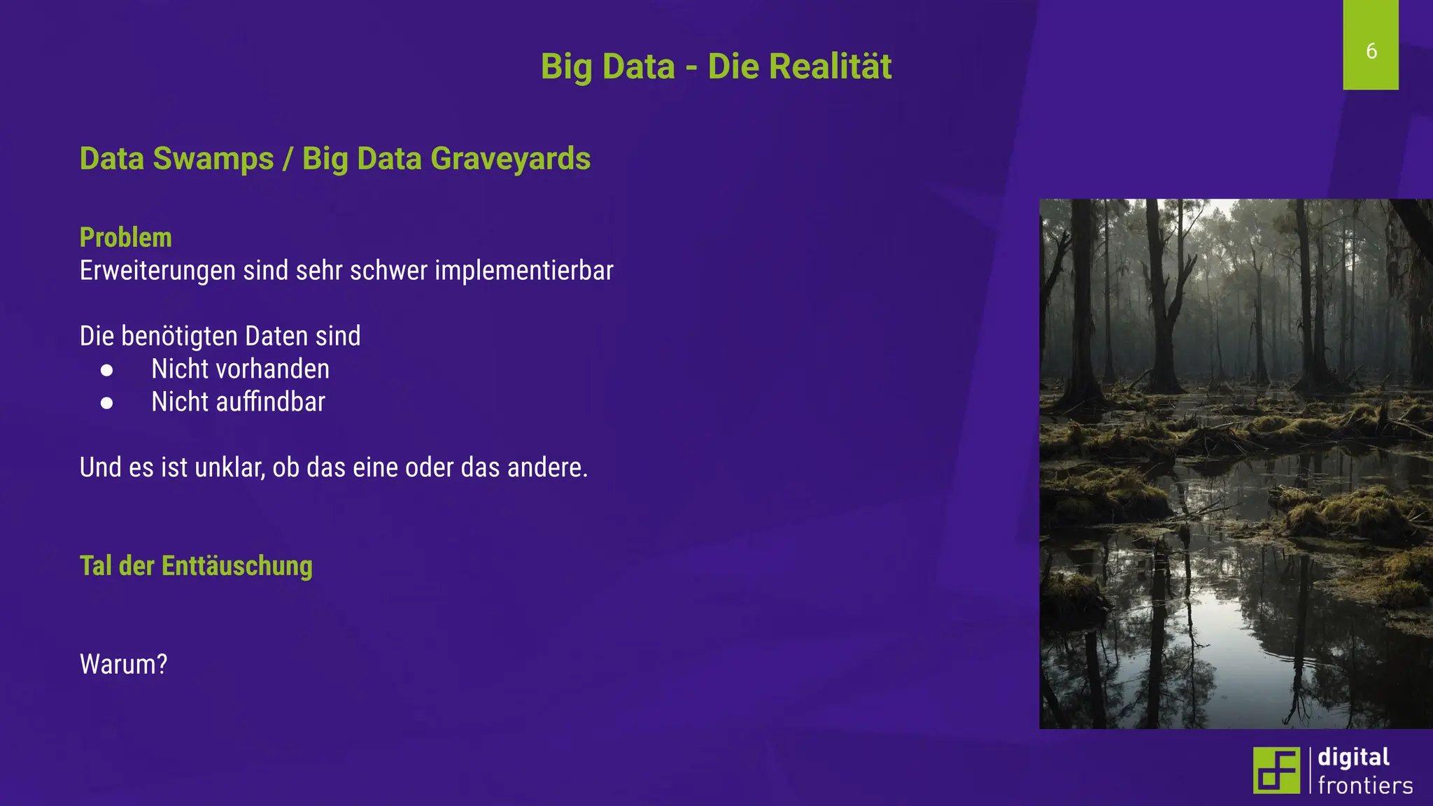 6
Big Data - Die Realität
Data Swamps / Big Data Graveyards
Problem
Erweiterungen sind sehr schwer implementierbar
Die benötigten Daten sind
● Nicht vorhanden
● Nicht auﬃndbar
Und es ist unklar, ob das eine oder das andere.
Tal der Enttäuschung
Warum?
 