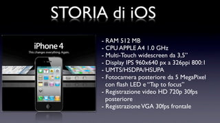 STORIA di iOS
      - RAM 512 MB
      - CPU APPLE A4 1.0 GHz
      - Multi-Touch widescreen da 3,5”
      - Display IPS 960x640 px a 326ppi 800:1
      - UMTS/HSDPA/HSUPA
      - Fotocamera posteriore da 5 MegaPixel
        con ﬂash LED e “Tap to focus”
      - Registrazione video HD 720p 30fps
        posteriore
      - Registrazione VGA 30fps frontale
 