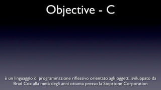 Objective - C




è un linguaggio di programmazione riﬂessivo orientato agli oggetti, sviluppato da
    Brad Cox alla metà degli anni ottanta presso la Stepstone Corporation
 
