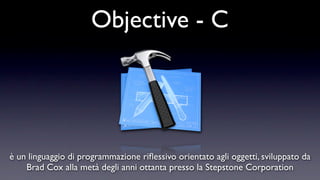 Objective - C




è un linguaggio di programmazione riﬂessivo orientato agli oggetti, sviluppato da
    Brad Cox alla metà degli anni ottanta presso la Stepstone Corporation
 