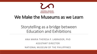 We Make the Museums as we Learn
Storytelling as a bridge between
Education and Exhibitions
ANA MARIA THERESA P. LABRADOR, PhD
ASSISTANT DIRECTOR
NATIONAL MUSEUM OF THE PHILIPPINES
 