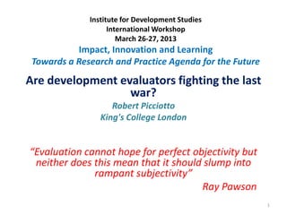 Institute for Development Studies
International Workshop
March 26-27, 2013
Impact, Innovation and Learning
Towards a Research and Practice Agenda for the Future
Are development evaluators fighting the last
war?
Robert Picciotto
King's College London
“Evaluation cannot hope for perfect objectivity but
neither does this mean that it should slump into
rampant subjectivity”
Ray Pawson
1
 