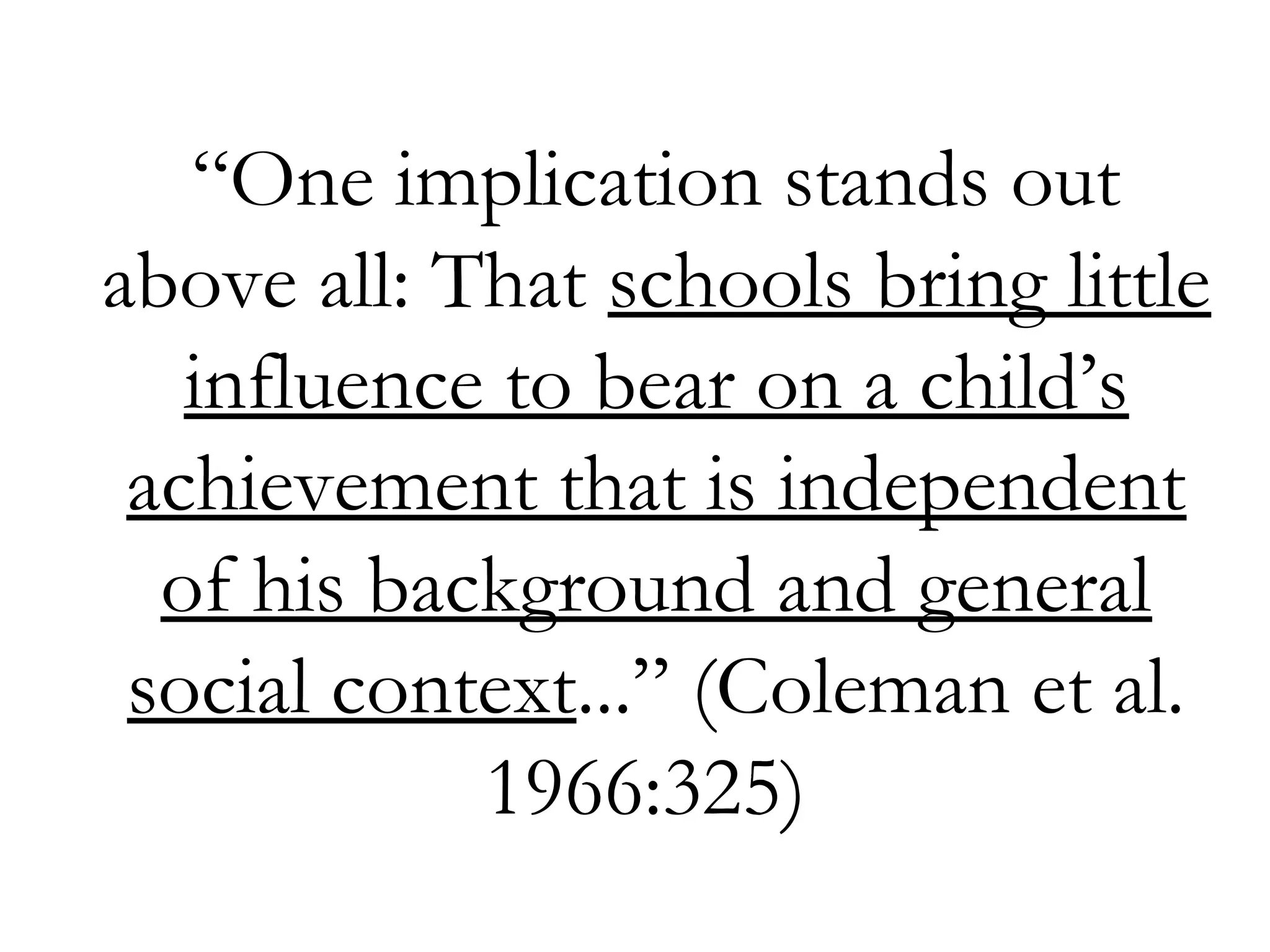 “One implication stands out
above all: That schools bring little
influence to bear on a child’s
achievement that is independent
of his background and general
social context...” (Coleman et al.
1966:325)
 