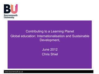 Contributing to a Learning Planet
      Global education: Internationalisation and Sustainable
                          Development,

                           June 2012
                           Chris Shiel




www.bournemouth.ac.uk
 