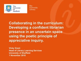 Collaborating in the curriculum:
Developing a confident librarian
presence in an uncertain space
using the poetic principle of
appreciative inquiry.
Vicky Grant
Head of Library Learning Services
University of Sheffield
1 November 2018
 