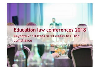 Education law conferences 2018
Keynote 2: 10 steps in 10 weeks to GDPR
compliance
 