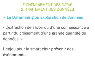 LE CHEMINEMENT DES DATAS :
2. TRAITEMENT DES DONNÉES
• Le Datamining ou Exploration de données
« L’extraction de savoir ou d’une connaissance à
partir du croisement d’une grande quantité de
données. »
L’enjeu pour la smart-city : prévenir des
événements.
 