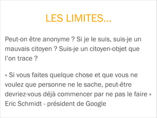 LES LIMITES…
Peut-on être anonyme ? Si je le suis, suis-je un
mauvais citoyen ? Suis-je un citoyen-objet que
l’on trace ?
« Si vous faites quelque chose et que vous ne
voulez que personne ne le sache, peut-être
devriez-vous déjà commencer par ne pas le faire »  
Eric Schmidt - président de Google
 