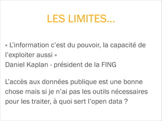 « L’information c’est du pouvoir, la capacité de
l’exploiter aussi »  
Daniel Kaplan - président de la FING
L’accès aux données publique est une bonne
chose mais si je n’ai pas les outils nécessaires
pour les traiter, à quoi sert l’open data ?
LES LIMITES…
 