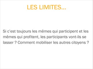 Si c’est toujours les mêmes qui participent et les
mêmes qui profitent, les participants vont-ils se
lasser ? Comment mobiliser les autres citoyens ?
LES LIMITES…
 