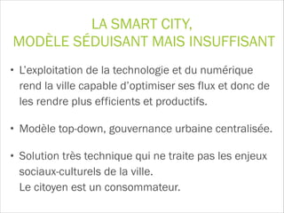 LA SMART CITY, 
MODÈLE SÉDUISANT MAIS INSUFFISANT
• L’exploitation de la technologie et du numérique
rend la ville capable d’optimiser ses flux et donc de
les rendre plus efficients et productifs.
• Modèle top-down, gouvernance urbaine centralisée.
• Solution très technique qui ne traite pas les enjeux
sociaux-culturels de la ville.  
Le citoyen est un consommateur.
 
