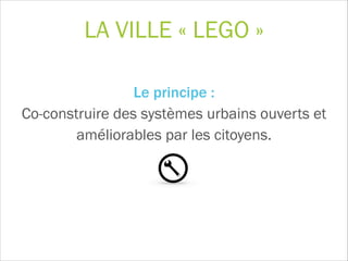 LA VILLE « LEGO »
Le principe :  
Co-construire des systèmes urbains ouverts et
améliorables par les citoyens.
!
 