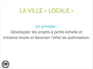 LA VILLE « LOCALE »
Le principe :  
Développer les projets à petite échelle et
initiative locale et favoriser l’effet de pollinisation.
!
 