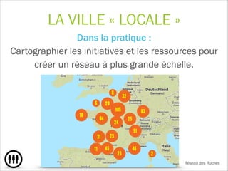 LA VILLE « LOCALE »
Dans la pratique : 
Cartographier les initiatives et les ressources pour
créer un réseau à plus grande échelle.
!
!
Réseau des Ruches
 