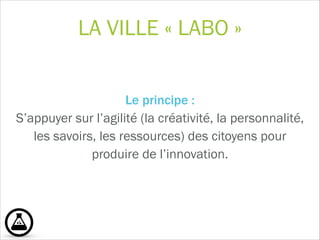 LA VILLE « LABO »
Le principe : 
S’appuyer sur l’agilité (la créativité, la personnalité,
les savoirs, les ressources) des citoyens pour
produire de l’innovation.  
!
 