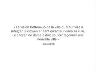 –Carlo Ratti
« La vision Bottom-up de la ville du futur vise à
intégrer le citoyen en tant qu’acteur dans sa ville.
Le citoyen de demain doit pouvoir façonner une
nouvelle ville »
 