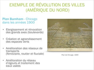 EXEMPLE DE RÉVOLUTION DES VILLES
(AMÉRIQUE DU NORD)
Plan Burnham - Chicago  
dans les années 1900
• Elargissement et rénovation
des grands axes (boulevards)
• Création et agrandissement
des espaces verts
• Amélioration des réseaux de
transports  
(ferroviaire, routier et fluviale)
• Amélioration du réseau
d’égouts et traitement des
eaux usées
Plan de Chicago, 1909
 
