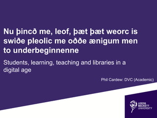 Nu þincð me, leof, þæt þæt weorc is
swiðe pleolic me oððe ænigum men
to underbeginnenne
Students, learning, teaching and libraries in a
digital age
Phil Cardew: DVC (Academic)
 