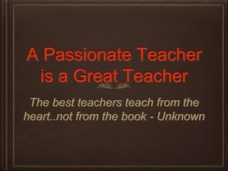 A Passionate Teacher
is a Great Teacher
The best teachers teach from the
heart..not from the book - Unknown
 