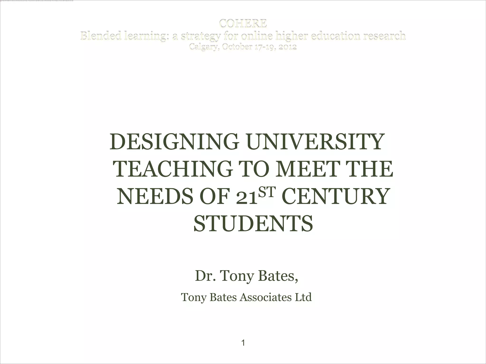 COHERE
Blended learning: a strategy for online higher education research
                     Calgary, October 17-19, 2012




     DESIGNING UNIVERSITY
     TEACHING TO MEET THE
     NEEDS OF 21ST CENTURY

           STUDENTS

                      Dr. Tony Bates,
                    Tony Bates Associates Ltd


                                  1
 