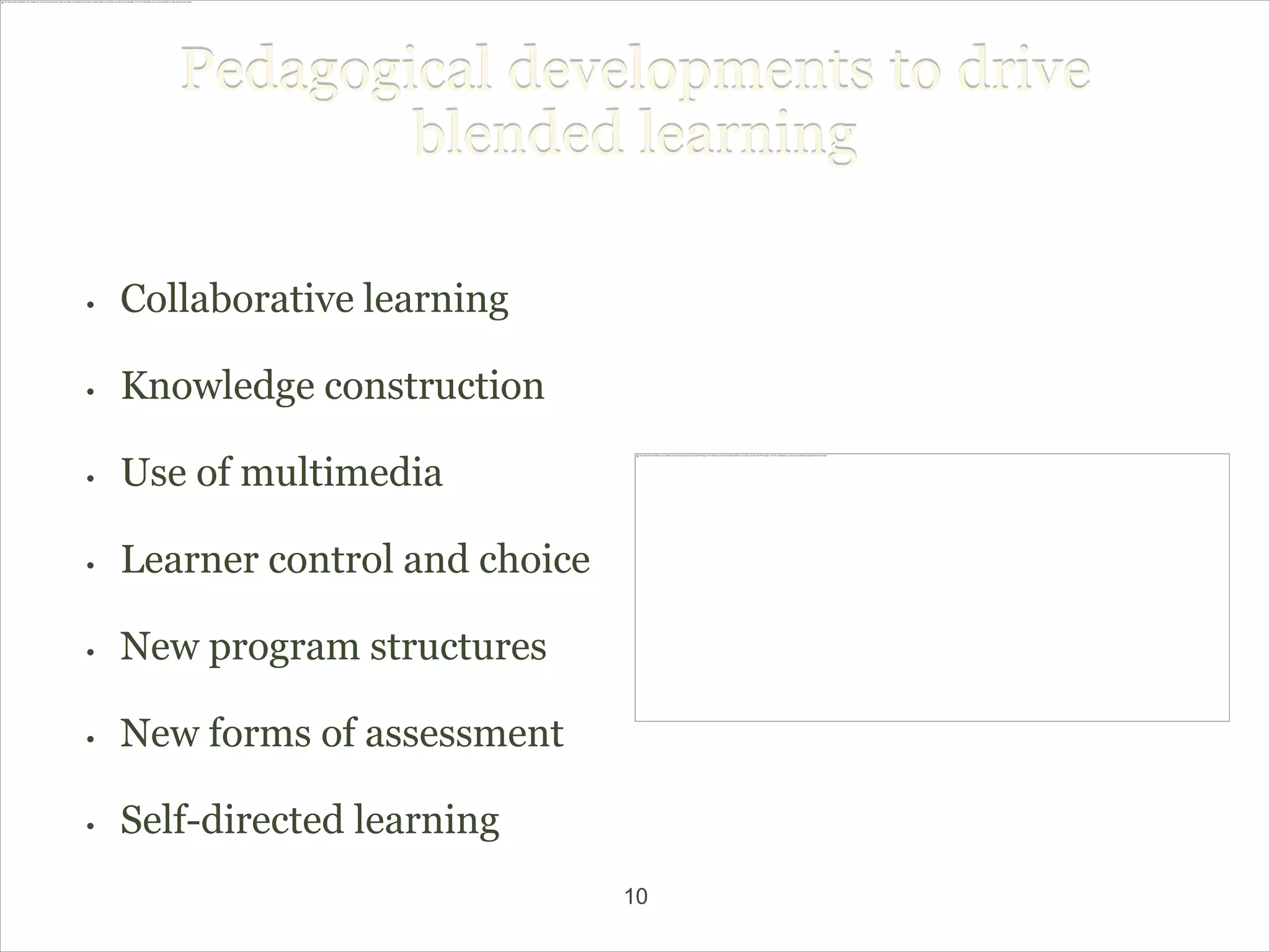 Pedagogical developments to drive
               blended learning

•   Collaborative learning

•   Knowledge construction

•   Use of multimedia

•   Learner control and choice

•   New program structures

•   New forms of assessment

•   Self-directed learning
                                 10
 