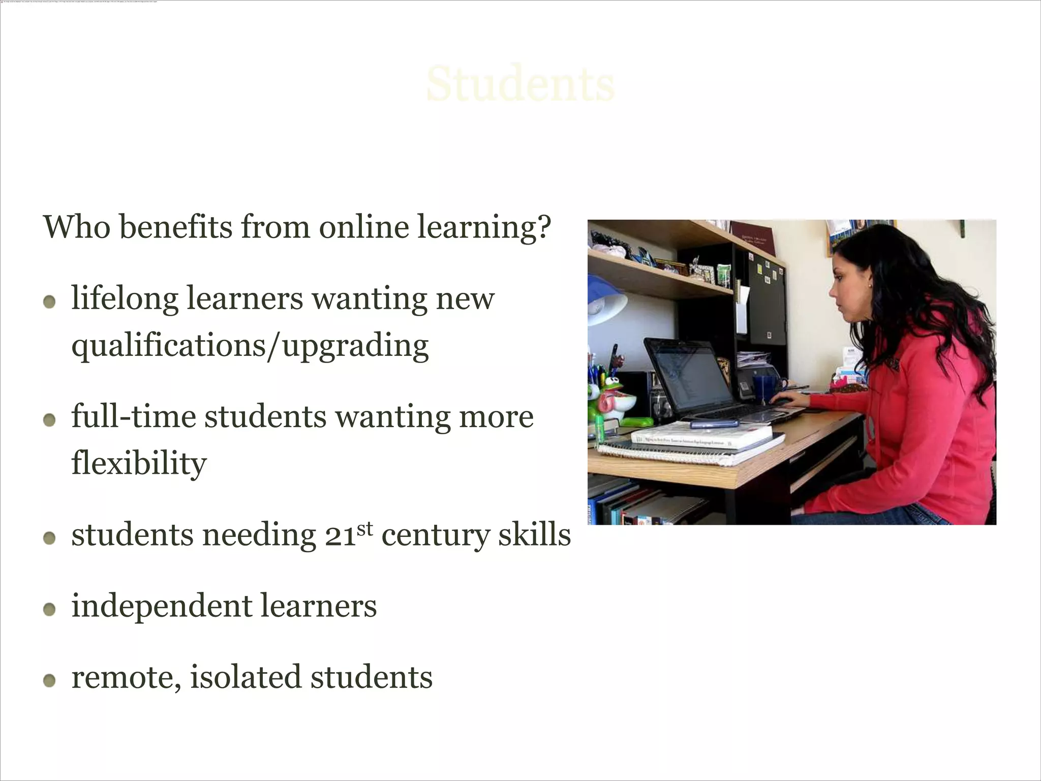 Students

Who benefits from online learning?

 lifelong learners wanting new
 qualifications/upgrading

 full-time students wanting more
 flexibility

 students needing 21st century skills

 independent learners

 remote, isolated students
 