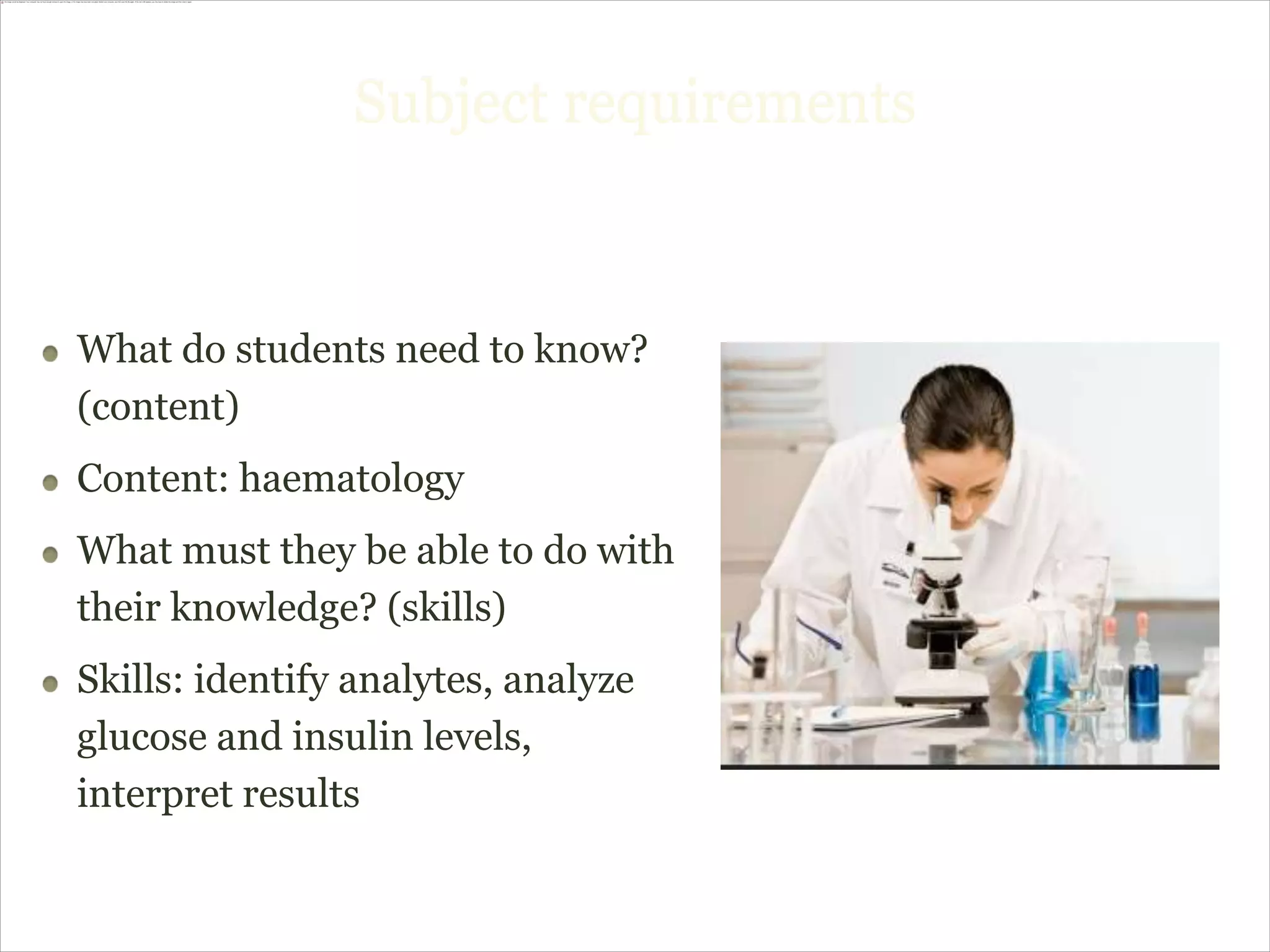 Subject requirements



What do students need to know?
(content)
Content: haematology
What must they be able to do with
their knowledge? (skills)
Skills: identify analytes, analyze
glucose and insulin levels,
interpret results
 